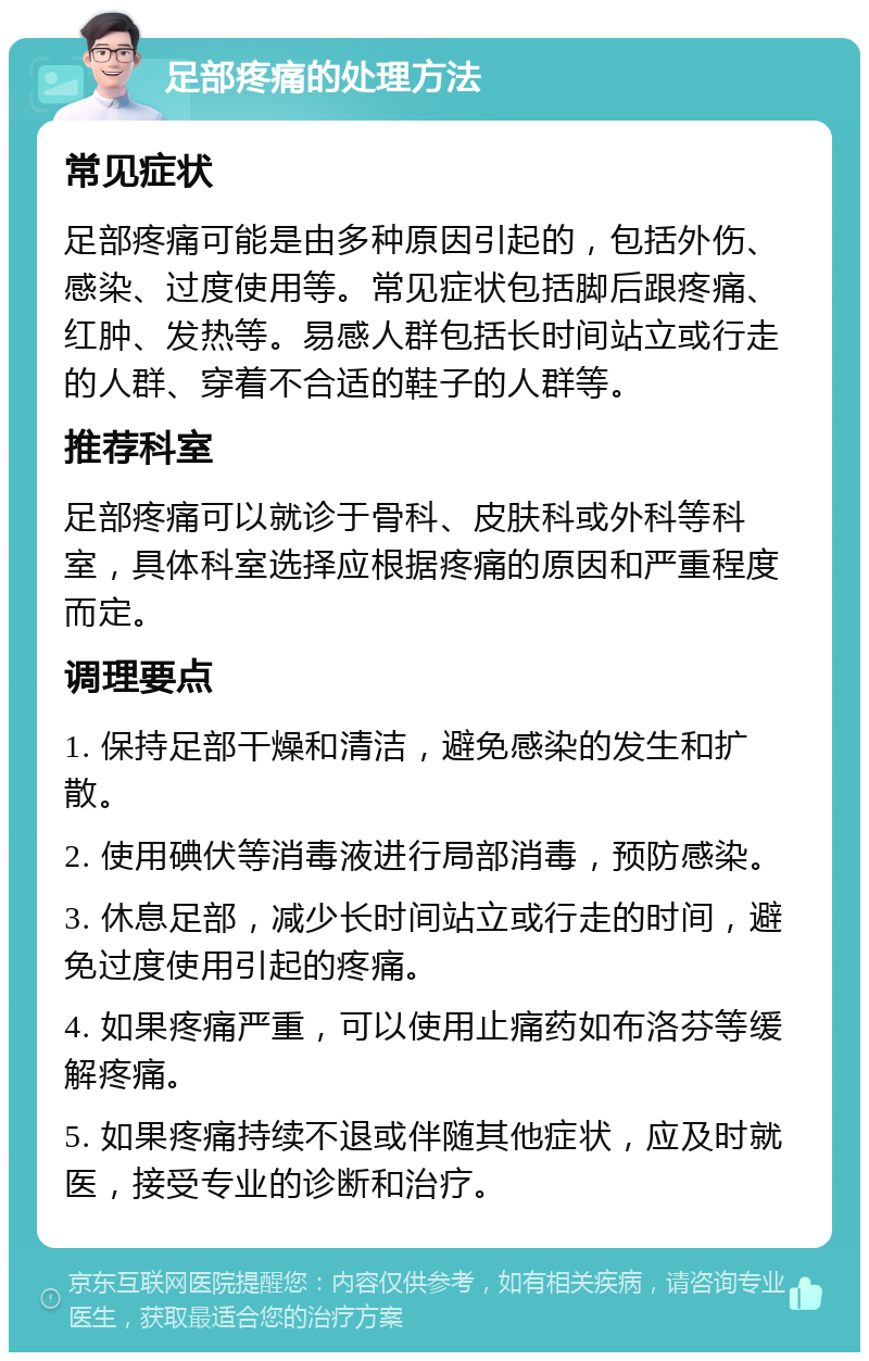 足部疼痛的处理方法 常见症状 足部疼痛可能是由多种原因引起的，包括外伤、感染、过度使用等。常见症状包括脚后跟疼痛、红肿、发热等。易感人群包括长时间站立或行走的人群、穿着不合适的鞋子的人群等。 推荐科室 足部疼痛可以就诊于骨科、皮肤科或外科等科室，具体科室选择应根据疼痛的原因和严重程度而定。 调理要点 1. 保持足部干燥和清洁，避免感染的发生和扩散。 2. 使用碘伏等消毒液进行局部消毒，预防感染。 3. 休息足部，减少长时间站立或行走的时间，避免过度使用引起的疼痛。 4. 如果疼痛严重，可以使用止痛药如布洛芬等缓解疼痛。 5. 如果疼痛持续不退或伴随其他症状，应及时就医，接受专业的诊断和治疗。