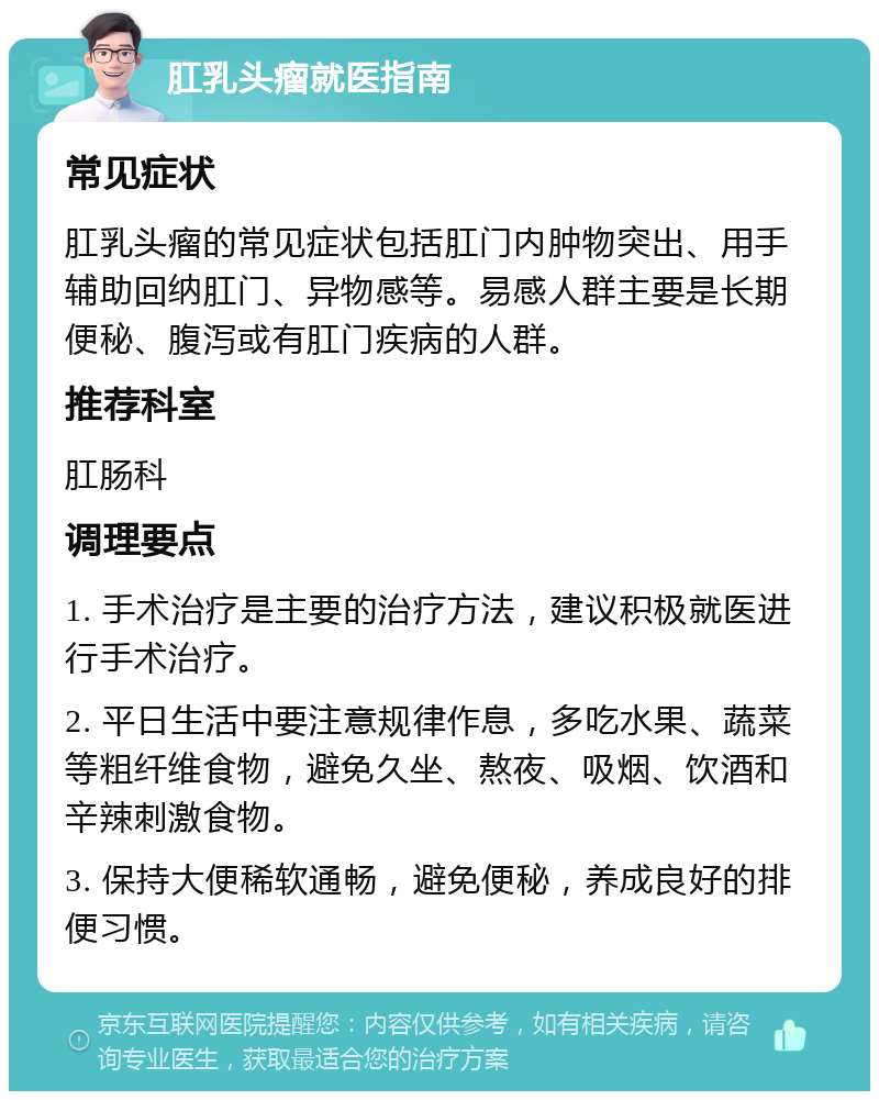 肛乳头瘤就医指南 常见症状 肛乳头瘤的常见症状包括肛门内肿物突出、用手辅助回纳肛门、异物感等。易感人群主要是长期便秘、腹泻或有肛门疾病的人群。 推荐科室 肛肠科 调理要点 1. 手术治疗是主要的治疗方法，建议积极就医进行手术治疗。 2. 平日生活中要注意规律作息，多吃水果、蔬菜等粗纤维食物，避免久坐、熬夜、吸烟、饮酒和辛辣刺激食物。 3. 保持大便稀软通畅，避免便秘，养成良好的排便习惯。