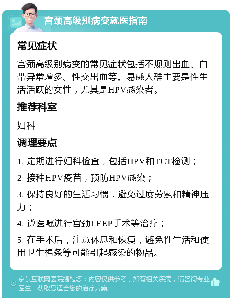 宫颈高级别病变就医指南 常见症状 宫颈高级别病变的常见症状包括不规则出血、白带异常增多、性交出血等。易感人群主要是性生活活跃的女性，尤其是HPV感染者。 推荐科室 妇科 调理要点 1. 定期进行妇科检查，包括HPV和TCT检测； 2. 接种HPV疫苗，预防HPV感染； 3. 保持良好的生活习惯，避免过度劳累和精神压力； 4. 遵医嘱进行宫颈LEEP手术等治疗； 5. 在手术后，注意休息和恢复，避免性生活和使用卫生棉条等可能引起感染的物品。