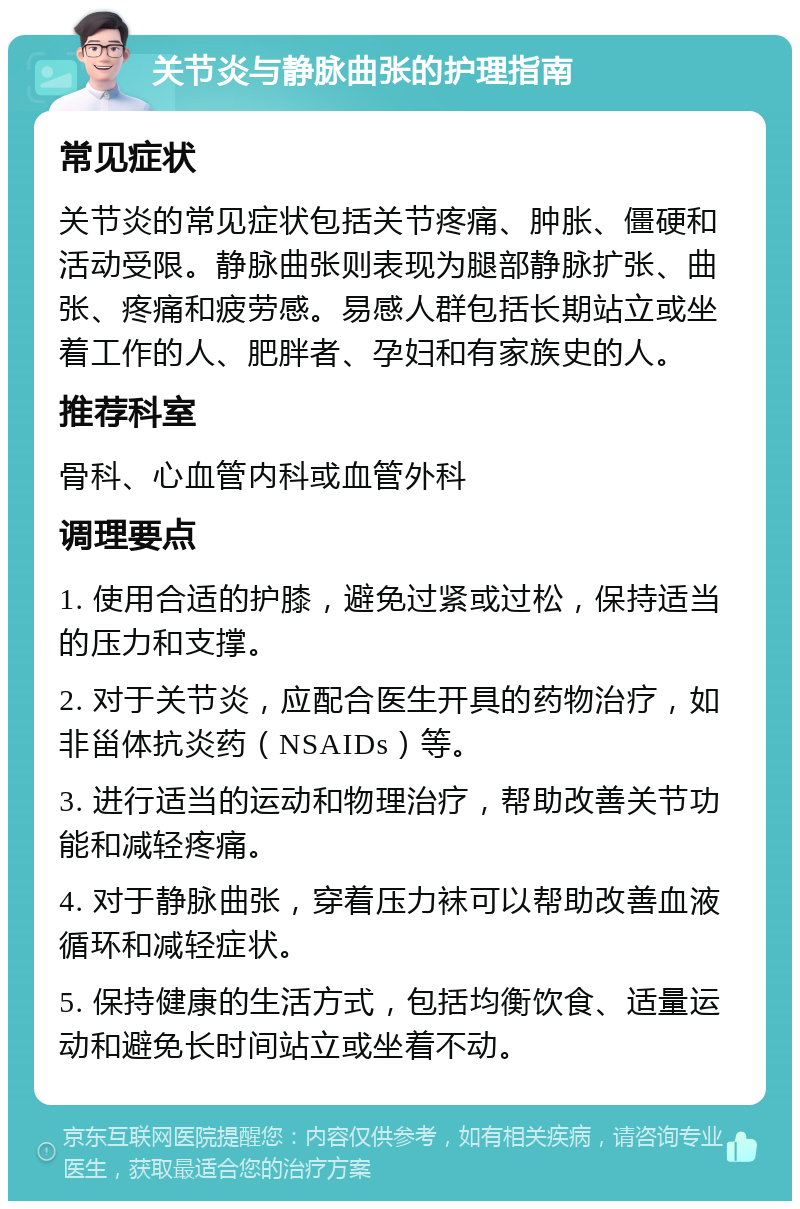 关节炎与静脉曲张的护理指南 常见症状 关节炎的常见症状包括关节疼痛、肿胀、僵硬和活动受限。静脉曲张则表现为腿部静脉扩张、曲张、疼痛和疲劳感。易感人群包括长期站立或坐着工作的人、肥胖者、孕妇和有家族史的人。 推荐科室 骨科、心血管内科或血管外科 调理要点 1. 使用合适的护膝，避免过紧或过松，保持适当的压力和支撑。 2. 对于关节炎，应配合医生开具的药物治疗，如非甾体抗炎药（NSAIDs）等。 3. 进行适当的运动和物理治疗，帮助改善关节功能和减轻疼痛。 4. 对于静脉曲张，穿着压力袜可以帮助改善血液循环和减轻症状。 5. 保持健康的生活方式，包括均衡饮食、适量运动和避免长时间站立或坐着不动。