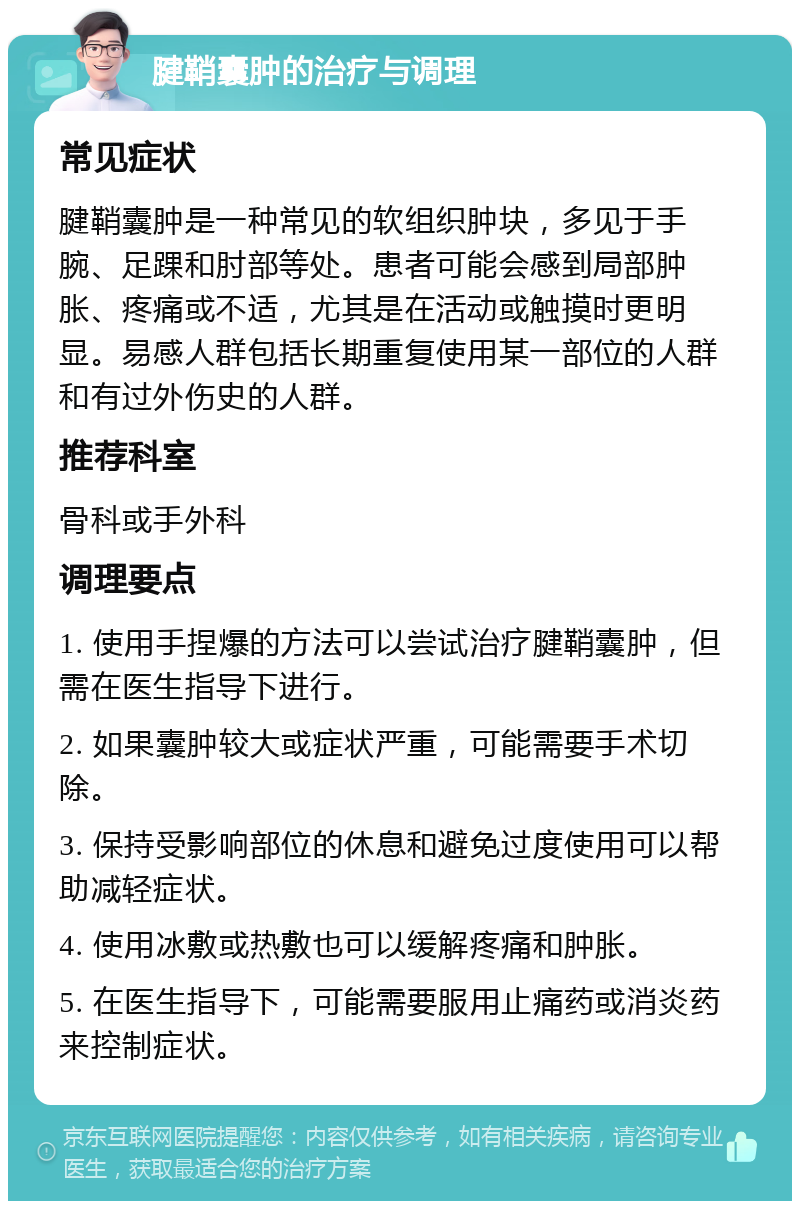 腱鞘囊肿的治疗与调理 常见症状 腱鞘囊肿是一种常见的软组织肿块，多见于手腕、足踝和肘部等处。患者可能会感到局部肿胀、疼痛或不适，尤其是在活动或触摸时更明显。易感人群包括长期重复使用某一部位的人群和有过外伤史的人群。 推荐科室 骨科或手外科 调理要点 1. 使用手捏爆的方法可以尝试治疗腱鞘囊肿，但需在医生指导下进行。 2. 如果囊肿较大或症状严重，可能需要手术切除。 3. 保持受影响部位的休息和避免过度使用可以帮助减轻症状。 4. 使用冰敷或热敷也可以缓解疼痛和肿胀。 5. 在医生指导下，可能需要服用止痛药或消炎药来控制症状。