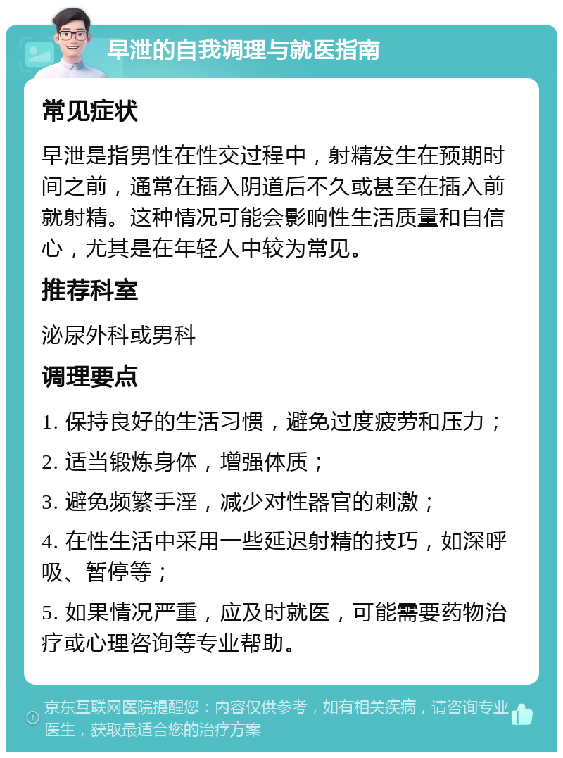 早泄的自我调理与就医指南 常见症状 早泄是指男性在性交过程中，射精发生在预期时间之前，通常在插入阴道后不久或甚至在插入前就射精。这种情况可能会影响性生活质量和自信心，尤其是在年轻人中较为常见。 推荐科室 泌尿外科或男科 调理要点 1. 保持良好的生活习惯，避免过度疲劳和压力； 2. 适当锻炼身体，增强体质； 3. 避免频繁手淫，减少对性器官的刺激； 4. 在性生活中采用一些延迟射精的技巧，如深呼吸、暂停等； 5. 如果情况严重，应及时就医，可能需要药物治疗或心理咨询等专业帮助。