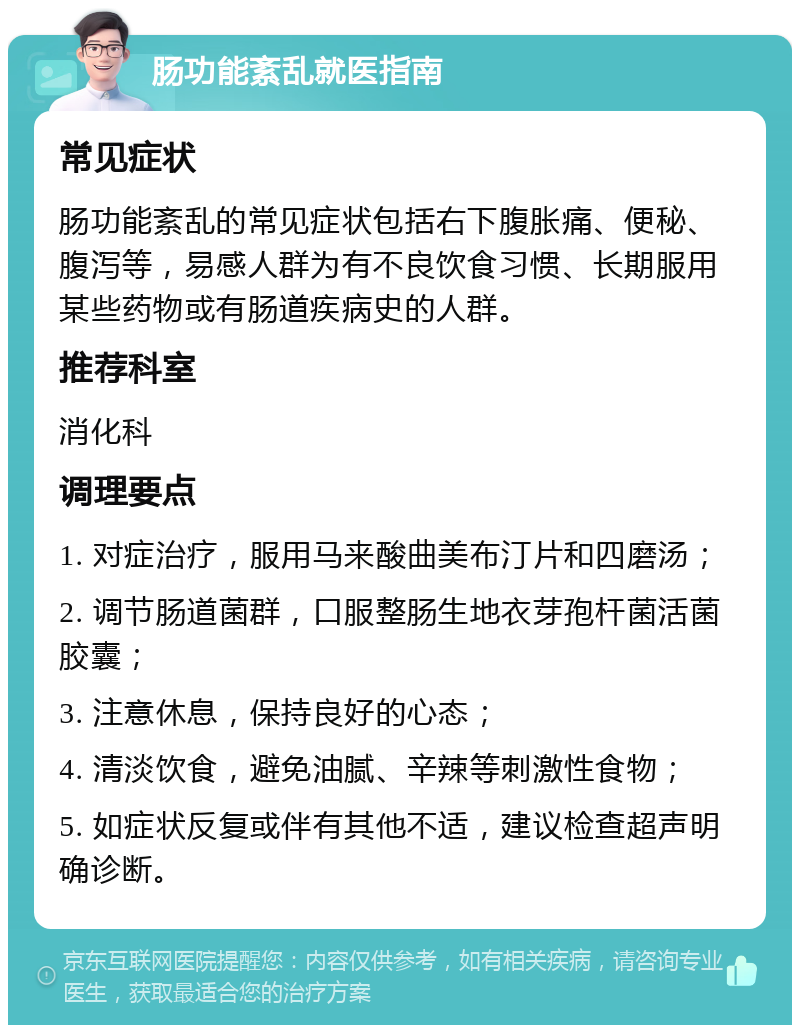 肠功能紊乱就医指南 常见症状 肠功能紊乱的常见症状包括右下腹胀痛、便秘、腹泻等，易感人群为有不良饮食习惯、长期服用某些药物或有肠道疾病史的人群。 推荐科室 消化科 调理要点 1. 对症治疗，服用马来酸曲美布汀片和四磨汤； 2. 调节肠道菌群，口服整肠生地衣芽孢杆菌活菌胶囊； 3. 注意休息，保持良好的心态； 4. 清淡饮食，避免油腻、辛辣等刺激性食物； 5. 如症状反复或伴有其他不适，建议检查超声明确诊断。