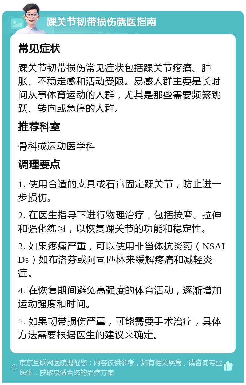 踝关节韧带损伤就医指南 常见症状 踝关节韧带损伤常见症状包括踝关节疼痛、肿胀、不稳定感和活动受限。易感人群主要是长时间从事体育运动的人群，尤其是那些需要频繁跳跃、转向或急停的人群。 推荐科室 骨科或运动医学科 调理要点 1. 使用合适的支具或石膏固定踝关节，防止进一步损伤。 2. 在医生指导下进行物理治疗，包括按摩、拉伸和强化练习，以恢复踝关节的功能和稳定性。 3. 如果疼痛严重，可以使用非甾体抗炎药（NSAIDs）如布洛芬或阿司匹林来缓解疼痛和减轻炎症。 4. 在恢复期间避免高强度的体育活动，逐渐增加运动强度和时间。 5. 如果韧带损伤严重，可能需要手术治疗，具体方法需要根据医生的建议来确定。