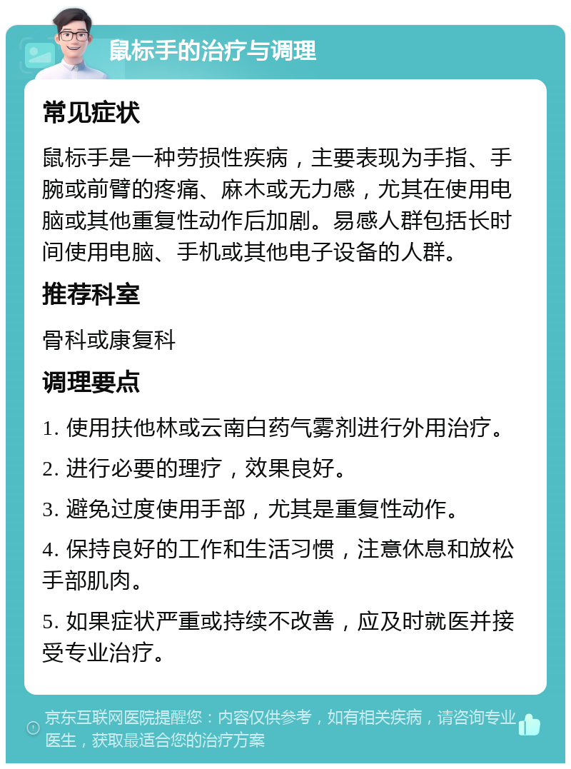 鼠标手的治疗与调理 常见症状 鼠标手是一种劳损性疾病，主要表现为手指、手腕或前臂的疼痛、麻木或无力感，尤其在使用电脑或其他重复性动作后加剧。易感人群包括长时间使用电脑、手机或其他电子设备的人群。 推荐科室 骨科或康复科 调理要点 1. 使用扶他林或云南白药气雾剂进行外用治疗。 2. 进行必要的理疗，效果良好。 3. 避免过度使用手部，尤其是重复性动作。 4. 保持良好的工作和生活习惯，注意休息和放松手部肌肉。 5. 如果症状严重或持续不改善，应及时就医并接受专业治疗。