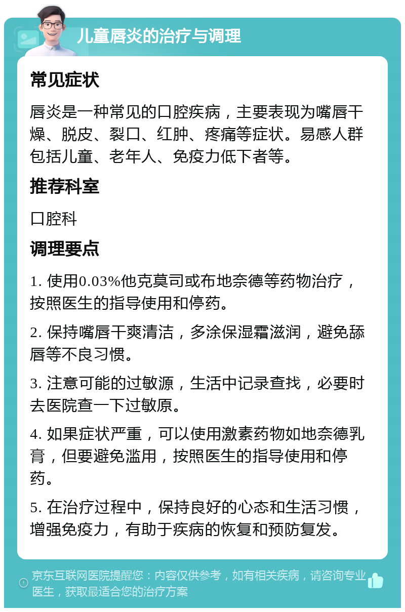 儿童唇炎的治疗与调理 常见症状 唇炎是一种常见的口腔疾病，主要表现为嘴唇干燥、脱皮、裂口、红肿、疼痛等症状。易感人群包括儿童、老年人、免疫力低下者等。 推荐科室 口腔科 调理要点 1. 使用0.03%他克莫司或布地奈德等药物治疗，按照医生的指导使用和停药。 2. 保持嘴唇干爽清洁，多涂保湿霜滋润，避免舔唇等不良习惯。 3. 注意可能的过敏源，生活中记录查找，必要时去医院查一下过敏原。 4. 如果症状严重，可以使用激素药物如地奈德乳膏，但要避免滥用，按照医生的指导使用和停药。 5. 在治疗过程中，保持良好的心态和生活习惯，增强免疫力，有助于疾病的恢复和预防复发。