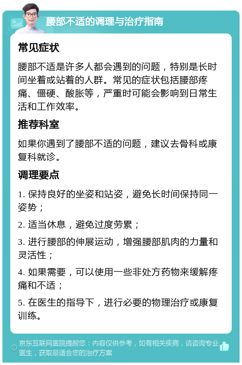 腰部不适的调理与治疗指南 常见症状 腰部不适是许多人都会遇到的问题，特别是长时间坐着或站着的人群。常见的症状包括腰部疼痛、僵硬、酸胀等，严重时可能会影响到日常生活和工作效率。 推荐科室 如果你遇到了腰部不适的问题，建议去骨科或康复科就诊。 调理要点 1. 保持良好的坐姿和站姿，避免长时间保持同一姿势； 2. 适当休息，避免过度劳累； 3. 进行腰部的伸展运动，增强腰部肌肉的力量和灵活性； 4. 如果需要，可以使用一些非处方药物来缓解疼痛和不适； 5. 在医生的指导下，进行必要的物理治疗或康复训练。