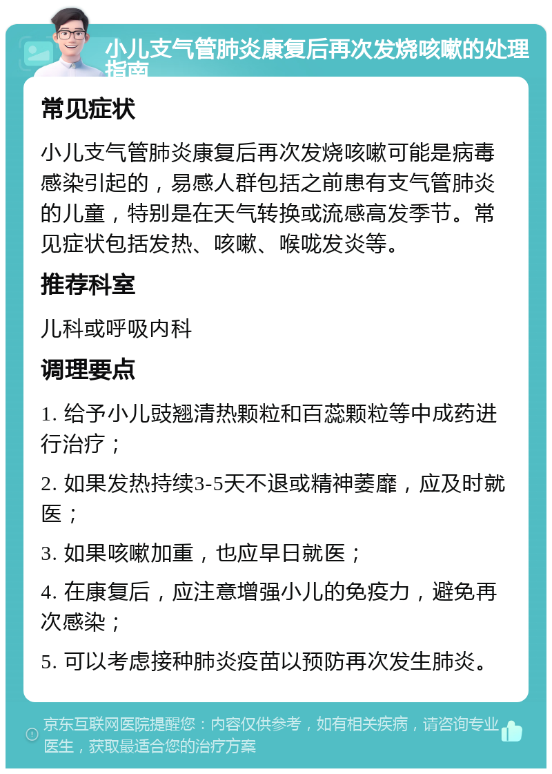 小儿支气管肺炎康复后再次发烧咳嗽的处理指南 常见症状 小儿支气管肺炎康复后再次发烧咳嗽可能是病毒感染引起的，易感人群包括之前患有支气管肺炎的儿童，特别是在天气转换或流感高发季节。常见症状包括发热、咳嗽、喉咙发炎等。 推荐科室 儿科或呼吸内科 调理要点 1. 给予小儿豉翘清热颗粒和百蕊颗粒等中成药进行治疗； 2. 如果发热持续3-5天不退或精神萎靡，应及时就医； 3. 如果咳嗽加重，也应早日就医； 4. 在康复后，应注意增强小儿的免疫力，避免再次感染； 5. 可以考虑接种肺炎疫苗以预防再次发生肺炎。