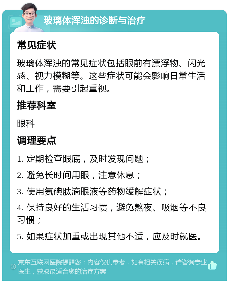 玻璃体浑浊的诊断与治疗 常见症状 玻璃体浑浊的常见症状包括眼前有漂浮物、闪光感、视力模糊等。这些症状可能会影响日常生活和工作，需要引起重视。 推荐科室 眼科 调理要点 1. 定期检查眼底，及时发现问题； 2. 避免长时间用眼，注意休息； 3. 使用氨碘肽滴眼液等药物缓解症状； 4. 保持良好的生活习惯，避免熬夜、吸烟等不良习惯； 5. 如果症状加重或出现其他不适，应及时就医。