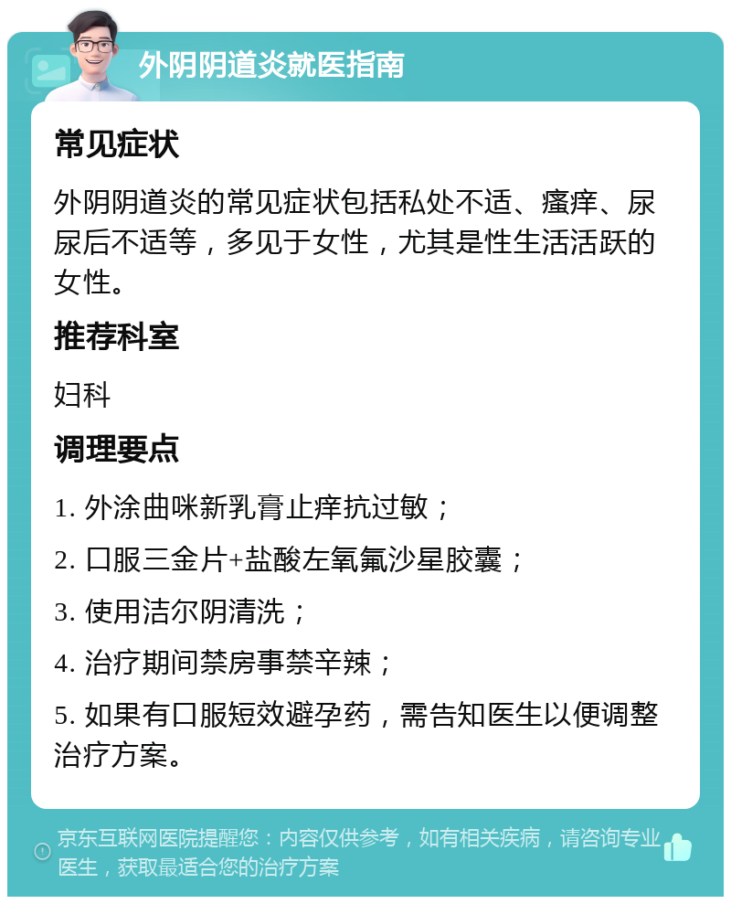 外阴阴道炎就医指南 常见症状 外阴阴道炎的常见症状包括私处不适、瘙痒、尿尿后不适等，多见于女性，尤其是性生活活跃的女性。 推荐科室 妇科 调理要点 1. 外涂曲咪新乳膏止痒抗过敏； 2. 口服三金片+盐酸左氧氟沙星胶囊； 3. 使用洁尔阴清洗； 4. 治疗期间禁房事禁辛辣； 5. 如果有口服短效避孕药，需告知医生以便调整治疗方案。