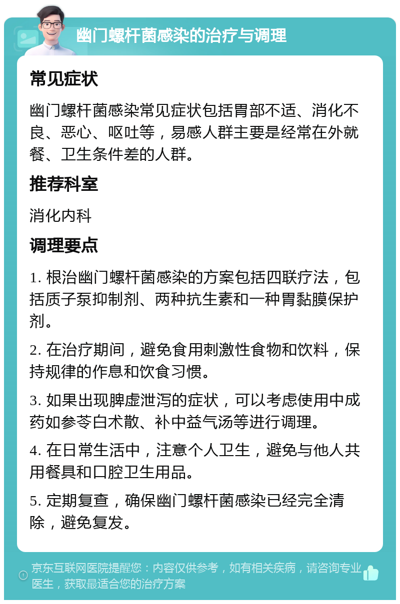 幽门螺杆菌感染的治疗与调理 常见症状 幽门螺杆菌感染常见症状包括胃部不适、消化不良、恶心、呕吐等，易感人群主要是经常在外就餐、卫生条件差的人群。 推荐科室 消化内科 调理要点 1. 根治幽门螺杆菌感染的方案包括四联疗法，包括质子泵抑制剂、两种抗生素和一种胃黏膜保护剂。 2. 在治疗期间，避免食用刺激性食物和饮料，保持规律的作息和饮食习惯。 3. 如果出现脾虚泄泻的症状，可以考虑使用中成药如参苓白术散、补中益气汤等进行调理。 4. 在日常生活中，注意个人卫生，避免与他人共用餐具和口腔卫生用品。 5. 定期复查，确保幽门螺杆菌感染已经完全清除，避免复发。