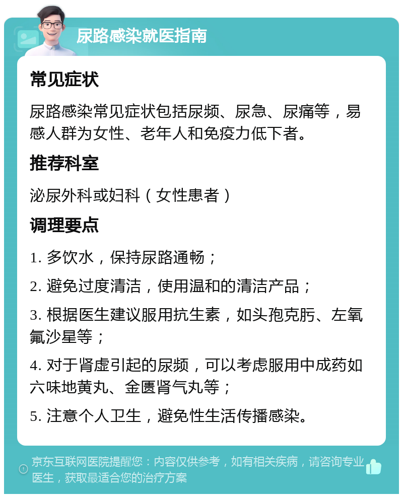 尿路感染就医指南 常见症状 尿路感染常见症状包括尿频、尿急、尿痛等，易感人群为女性、老年人和免疫力低下者。 推荐科室 泌尿外科或妇科（女性患者） 调理要点 1. 多饮水，保持尿路通畅； 2. 避免过度清洁，使用温和的清洁产品； 3. 根据医生建议服用抗生素，如头孢克肟、左氧氟沙星等； 4. 对于肾虚引起的尿频，可以考虑服用中成药如六味地黄丸、金匮肾气丸等； 5. 注意个人卫生，避免性生活传播感染。