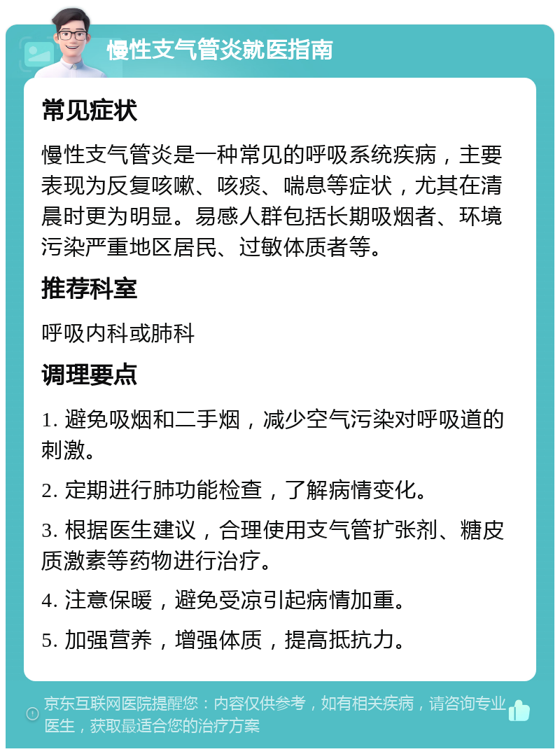 慢性支气管炎就医指南 常见症状 慢性支气管炎是一种常见的呼吸系统疾病，主要表现为反复咳嗽、咳痰、喘息等症状，尤其在清晨时更为明显。易感人群包括长期吸烟者、环境污染严重地区居民、过敏体质者等。 推荐科室 呼吸内科或肺科 调理要点 1. 避免吸烟和二手烟，减少空气污染对呼吸道的刺激。 2. 定期进行肺功能检查，了解病情变化。 3. 根据医生建议，合理使用支气管扩张剂、糖皮质激素等药物进行治疗。 4. 注意保暖，避免受凉引起病情加重。 5. 加强营养，增强体质，提高抵抗力。