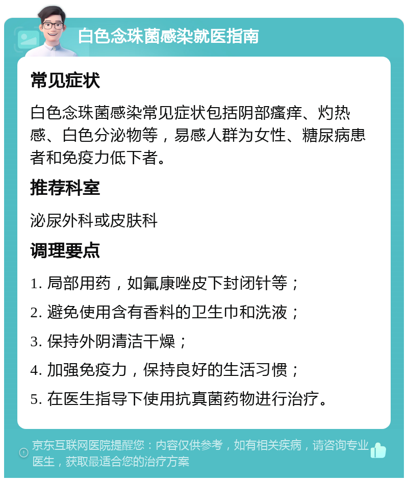 白色念珠菌感染就医指南 常见症状 白色念珠菌感染常见症状包括阴部瘙痒、灼热感、白色分泌物等，易感人群为女性、糖尿病患者和免疫力低下者。 推荐科室 泌尿外科或皮肤科 调理要点 1. 局部用药，如氟康唑皮下封闭针等； 2. 避免使用含有香料的卫生巾和洗液； 3. 保持外阴清洁干燥； 4. 加强免疫力，保持良好的生活习惯； 5. 在医生指导下使用抗真菌药物进行治疗。