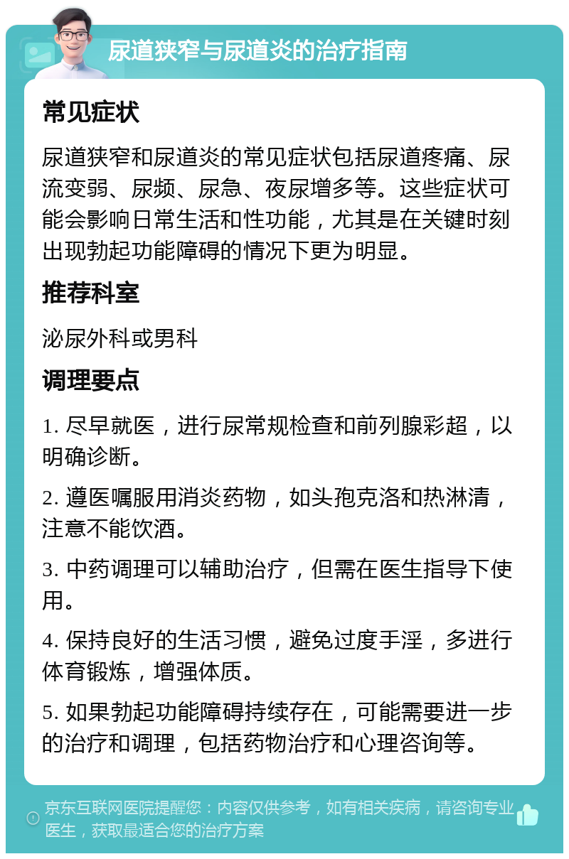 尿道狭窄与尿道炎的治疗指南 常见症状 尿道狭窄和尿道炎的常见症状包括尿道疼痛、尿流变弱、尿频、尿急、夜尿增多等。这些症状可能会影响日常生活和性功能，尤其是在关键时刻出现勃起功能障碍的情况下更为明显。 推荐科室 泌尿外科或男科 调理要点 1. 尽早就医，进行尿常规检查和前列腺彩超，以明确诊断。 2. 遵医嘱服用消炎药物，如头孢克洛和热淋清，注意不能饮酒。 3. 中药调理可以辅助治疗，但需在医生指导下使用。 4. 保持良好的生活习惯，避免过度手淫，多进行体育锻炼，增强体质。 5. 如果勃起功能障碍持续存在，可能需要进一步的治疗和调理，包括药物治疗和心理咨询等。