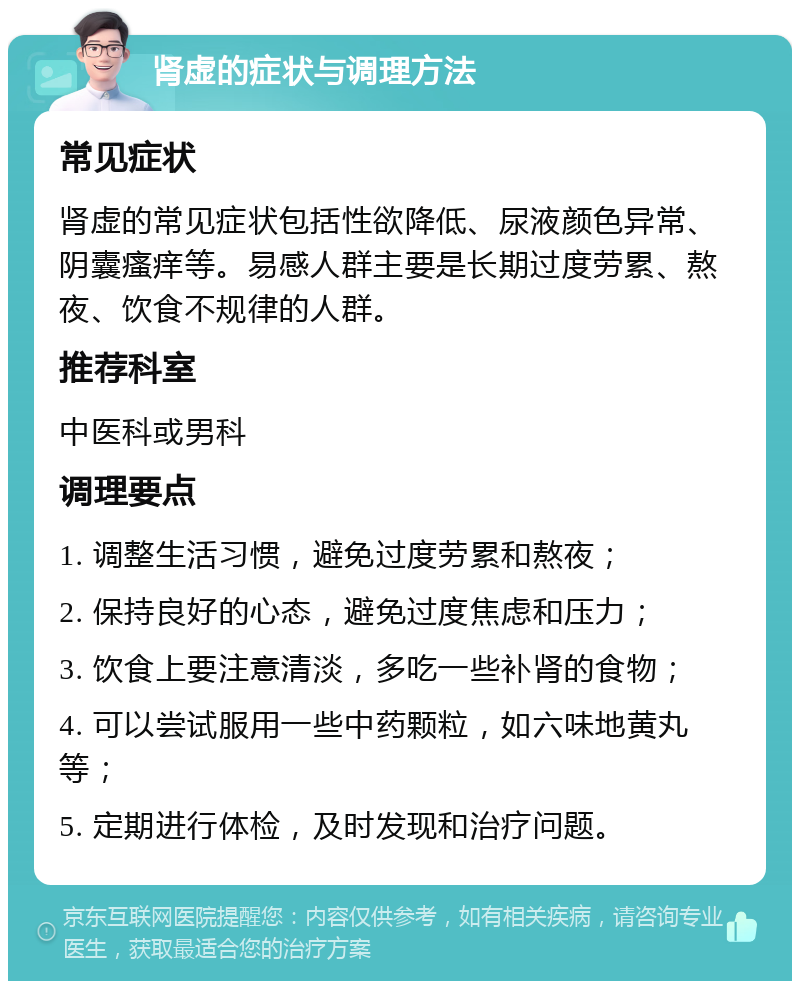 肾虚的症状与调理方法 常见症状 肾虚的常见症状包括性欲降低、尿液颜色异常、阴囊瘙痒等。易感人群主要是长期过度劳累、熬夜、饮食不规律的人群。 推荐科室 中医科或男科 调理要点 1. 调整生活习惯，避免过度劳累和熬夜； 2. 保持良好的心态，避免过度焦虑和压力； 3. 饮食上要注意清淡，多吃一些补肾的食物； 4. 可以尝试服用一些中药颗粒，如六味地黄丸等； 5. 定期进行体检，及时发现和治疗问题。