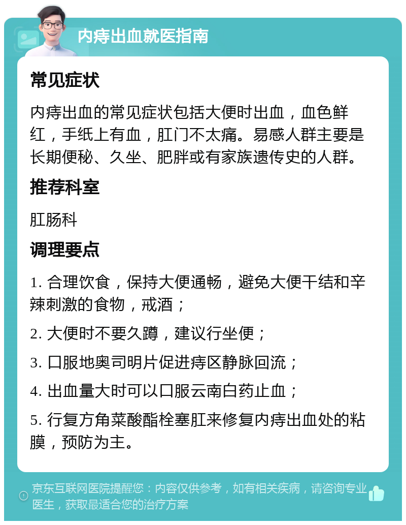 内痔出血就医指南 常见症状 内痔出血的常见症状包括大便时出血，血色鲜红，手纸上有血，肛门不太痛。易感人群主要是长期便秘、久坐、肥胖或有家族遗传史的人群。 推荐科室 肛肠科 调理要点 1. 合理饮食，保持大便通畅，避免大便干结和辛辣刺激的食物，戒酒； 2. 大便时不要久蹲，建议行坐便； 3. 口服地奥司明片促进痔区静脉回流； 4. 出血量大时可以口服云南白药止血； 5. 行复方角菜酸酯栓塞肛来修复内痔出血处的粘膜，预防为主。