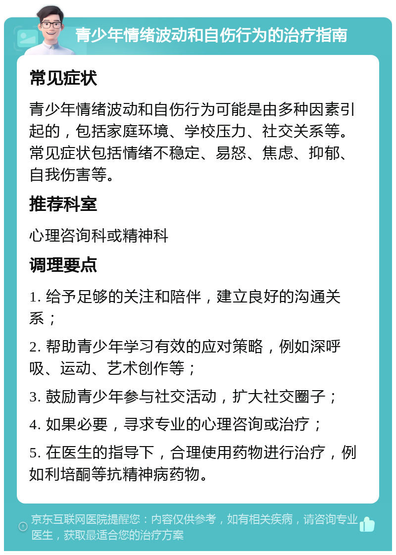 青少年情绪波动和自伤行为的治疗指南 常见症状 青少年情绪波动和自伤行为可能是由多种因素引起的，包括家庭环境、学校压力、社交关系等。常见症状包括情绪不稳定、易怒、焦虑、抑郁、自我伤害等。 推荐科室 心理咨询科或精神科 调理要点 1. 给予足够的关注和陪伴，建立良好的沟通关系； 2. 帮助青少年学习有效的应对策略，例如深呼吸、运动、艺术创作等； 3. 鼓励青少年参与社交活动，扩大社交圈子； 4. 如果必要，寻求专业的心理咨询或治疗； 5. 在医生的指导下，合理使用药物进行治疗，例如利培酮等抗精神病药物。