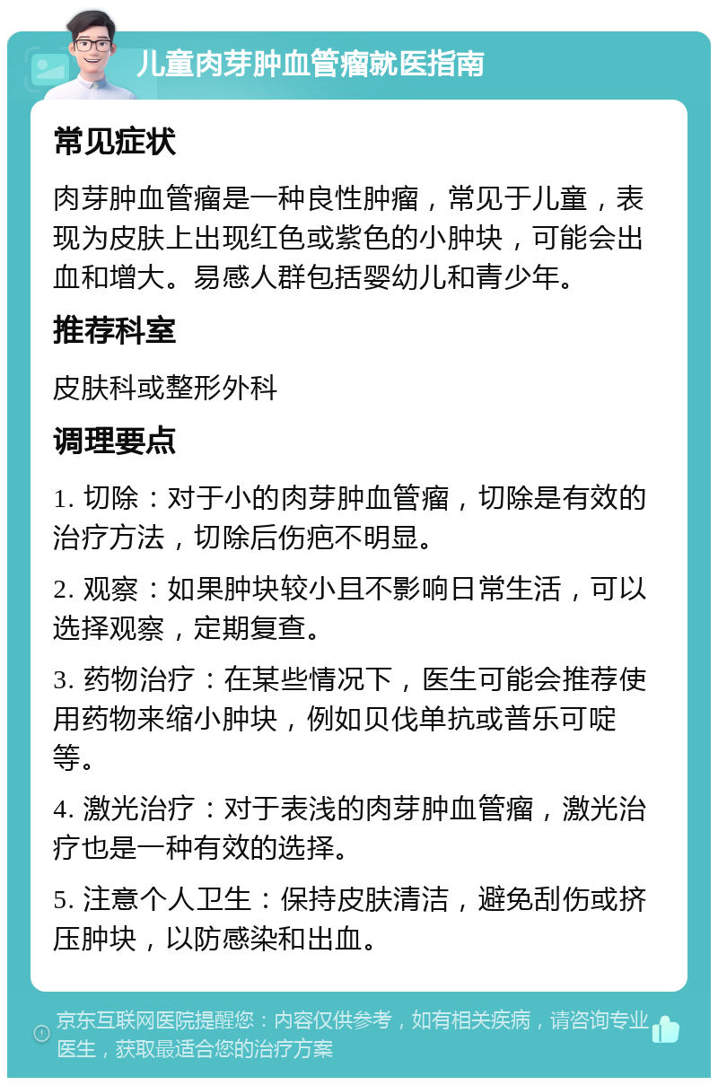 儿童肉芽肿血管瘤就医指南 常见症状 肉芽肿血管瘤是一种良性肿瘤，常见于儿童，表现为皮肤上出现红色或紫色的小肿块，可能会出血和增大。易感人群包括婴幼儿和青少年。 推荐科室 皮肤科或整形外科 调理要点 1. 切除：对于小的肉芽肿血管瘤，切除是有效的治疗方法，切除后伤疤不明显。 2. 观察：如果肿块较小且不影响日常生活，可以选择观察，定期复查。 3. 药物治疗：在某些情况下，医生可能会推荐使用药物来缩小肿块，例如贝伐单抗或普乐可啶等。 4. 激光治疗：对于表浅的肉芽肿血管瘤，激光治疗也是一种有效的选择。 5. 注意个人卫生：保持皮肤清洁，避免刮伤或挤压肿块，以防感染和出血。