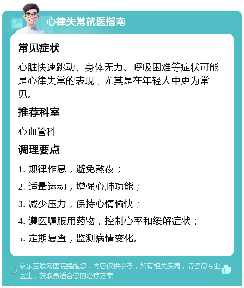 心律失常就医指南 常见症状 心脏快速跳动、身体无力、呼吸困难等症状可能是心律失常的表现，尤其是在年轻人中更为常见。 推荐科室 心血管科 调理要点 1. 规律作息，避免熬夜； 2. 适量运动，增强心肺功能； 3. 减少压力，保持心情愉快； 4. 遵医嘱服用药物，控制心率和缓解症状； 5. 定期复查，监测病情变化。