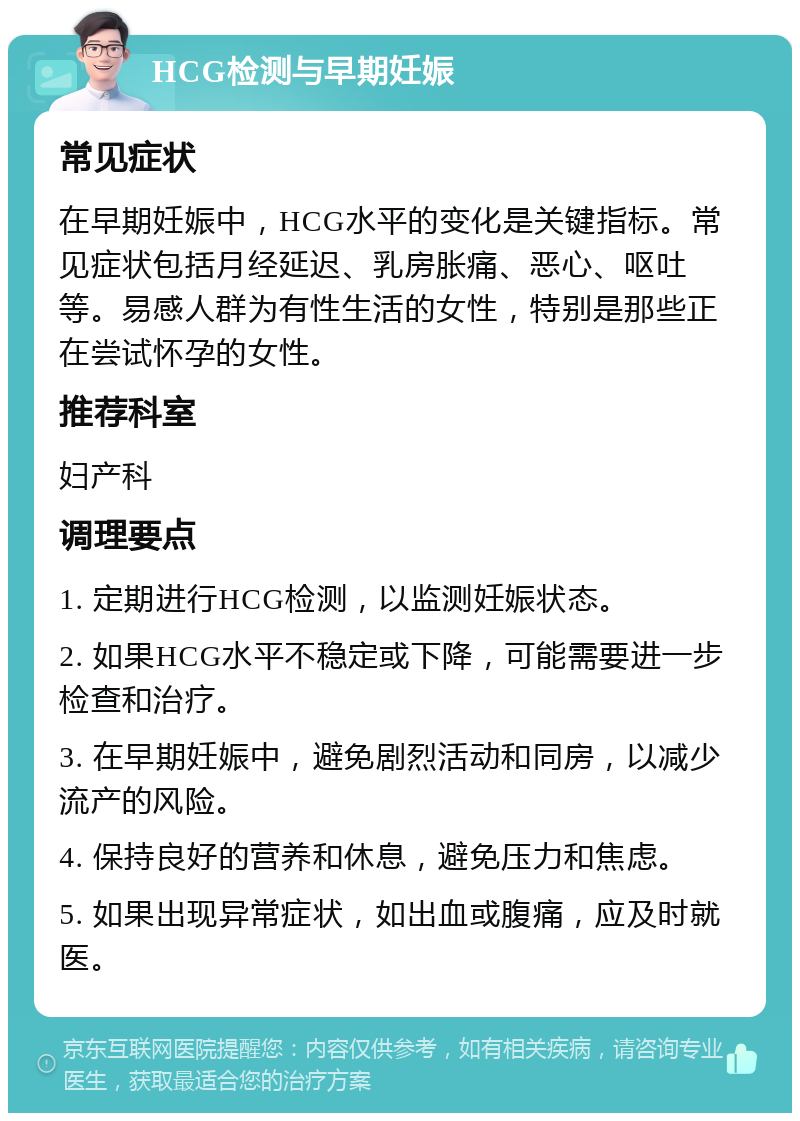 HCG检测与早期妊娠 常见症状 在早期妊娠中，HCG水平的变化是关键指标。常见症状包括月经延迟、乳房胀痛、恶心、呕吐等。易感人群为有性生活的女性，特别是那些正在尝试怀孕的女性。 推荐科室 妇产科 调理要点 1. 定期进行HCG检测，以监测妊娠状态。 2. 如果HCG水平不稳定或下降，可能需要进一步检查和治疗。 3. 在早期妊娠中，避免剧烈活动和同房，以减少流产的风险。 4. 保持良好的营养和休息，避免压力和焦虑。 5. 如果出现异常症状，如出血或腹痛，应及时就医。