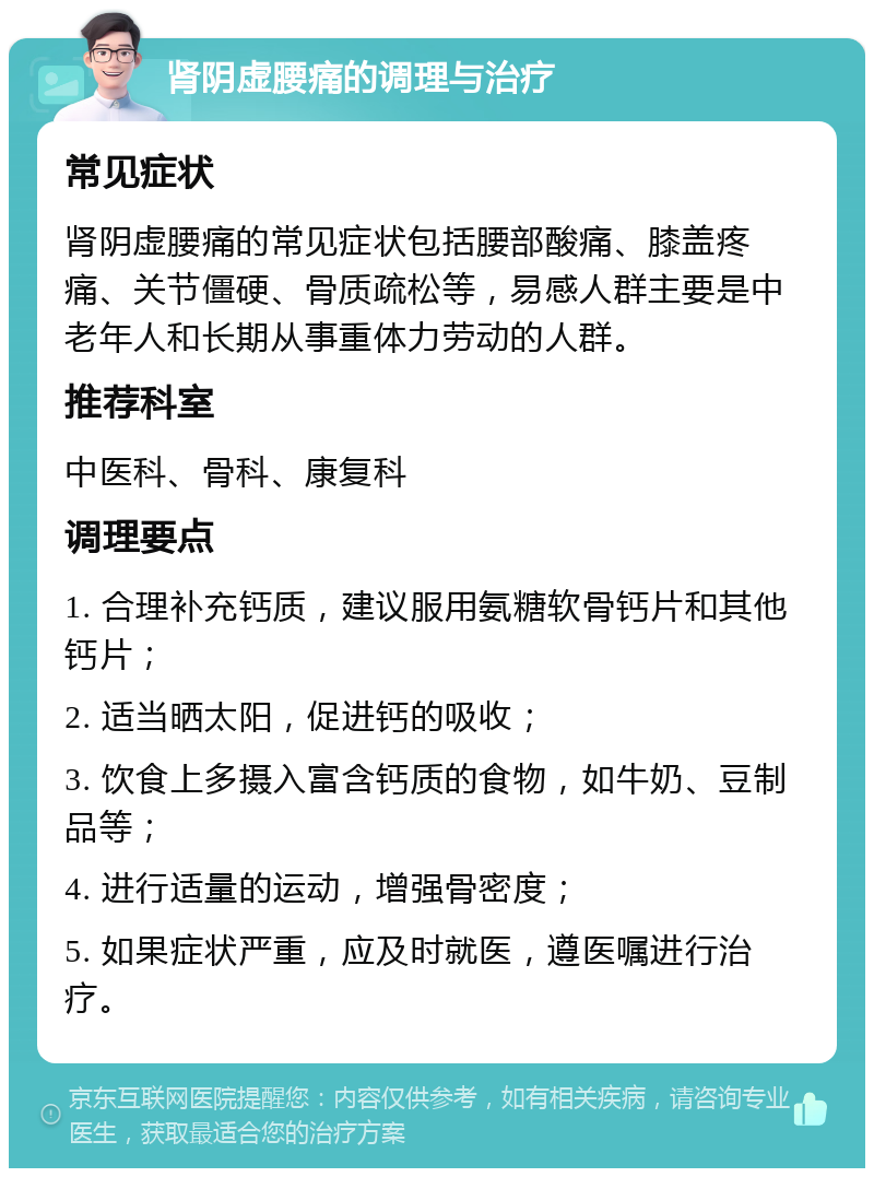 肾阴虚腰痛的调理与治疗 常见症状 肾阴虚腰痛的常见症状包括腰部酸痛、膝盖疼痛、关节僵硬、骨质疏松等，易感人群主要是中老年人和长期从事重体力劳动的人群。 推荐科室 中医科、骨科、康复科 调理要点 1. 合理补充钙质，建议服用氨糖软骨钙片和其他钙片； 2. 适当晒太阳，促进钙的吸收； 3. 饮食上多摄入富含钙质的食物，如牛奶、豆制品等； 4. 进行适量的运动，增强骨密度； 5. 如果症状严重，应及时就医，遵医嘱进行治疗。