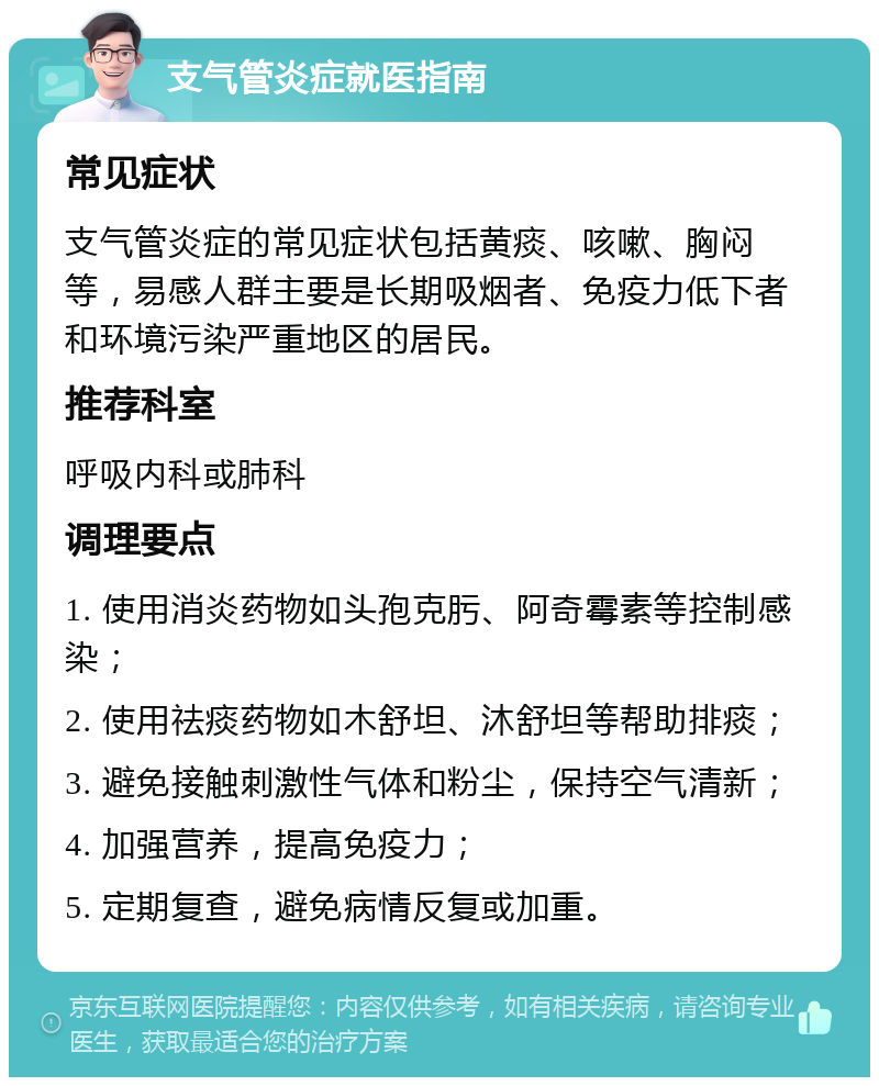 支气管炎症就医指南 常见症状 支气管炎症的常见症状包括黄痰、咳嗽、胸闷等，易感人群主要是长期吸烟者、免疫力低下者和环境污染严重地区的居民。 推荐科室 呼吸内科或肺科 调理要点 1. 使用消炎药物如头孢克肟、阿奇霉素等控制感染； 2. 使用祛痰药物如木舒坦、沐舒坦等帮助排痰； 3. 避免接触刺激性气体和粉尘，保持空气清新； 4. 加强营养，提高免疫力； 5. 定期复查，避免病情反复或加重。