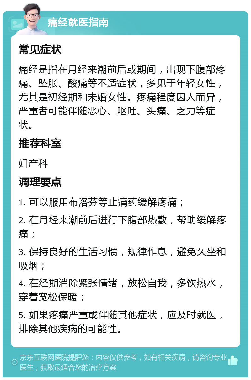 痛经就医指南 常见症状 痛经是指在月经来潮前后或期间，出现下腹部疼痛、坠胀、酸痛等不适症状，多见于年轻女性，尤其是初经期和未婚女性。疼痛程度因人而异，严重者可能伴随恶心、呕吐、头痛、乏力等症状。 推荐科室 妇产科 调理要点 1. 可以服用布洛芬等止痛药缓解疼痛； 2. 在月经来潮前后进行下腹部热敷，帮助缓解疼痛； 3. 保持良好的生活习惯，规律作息，避免久坐和吸烟； 4. 在经期消除紧张情绪，放松自我，多饮热水，穿着宽松保暖； 5. 如果疼痛严重或伴随其他症状，应及时就医，排除其他疾病的可能性。