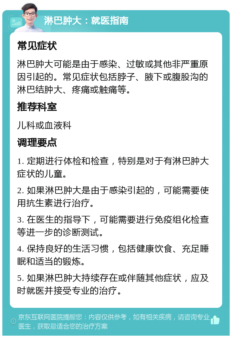 淋巴肿大：就医指南 常见症状 淋巴肿大可能是由于感染、过敏或其他非严重原因引起的。常见症状包括脖子、腋下或腹股沟的淋巴结肿大、疼痛或触痛等。 推荐科室 儿科或血液科 调理要点 1. 定期进行体检和检查，特别是对于有淋巴肿大症状的儿童。 2. 如果淋巴肿大是由于感染引起的，可能需要使用抗生素进行治疗。 3. 在医生的指导下，可能需要进行免疫组化检查等进一步的诊断测试。 4. 保持良好的生活习惯，包括健康饮食、充足睡眠和适当的锻炼。 5. 如果淋巴肿大持续存在或伴随其他症状，应及时就医并接受专业的治疗。