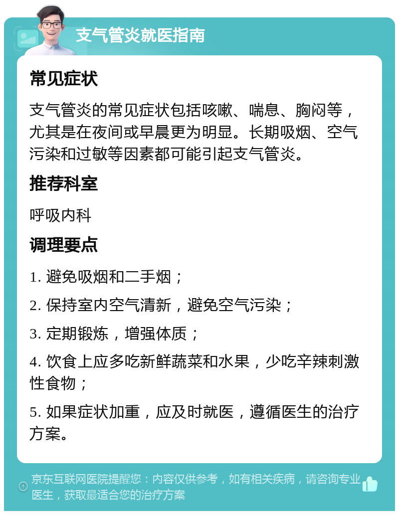 支气管炎就医指南 常见症状 支气管炎的常见症状包括咳嗽、喘息、胸闷等，尤其是在夜间或早晨更为明显。长期吸烟、空气污染和过敏等因素都可能引起支气管炎。 推荐科室 呼吸内科 调理要点 1. 避免吸烟和二手烟； 2. 保持室内空气清新，避免空气污染； 3. 定期锻炼，增强体质； 4. 饮食上应多吃新鲜蔬菜和水果，少吃辛辣刺激性食物； 5. 如果症状加重，应及时就医，遵循医生的治疗方案。