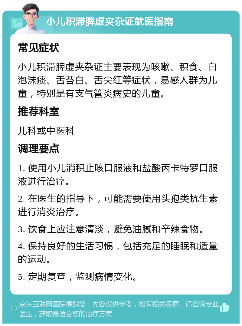 小儿积滞脾虚夹杂证就医指南 常见症状 小儿积滞脾虚夹杂证主要表现为咳嗽、积食、白泡沫痰、舌苔白、舌尖红等症状，易感人群为儿童，特别是有支气管炎病史的儿童。 推荐科室 儿科或中医科 调理要点 1. 使用小儿消积止咳口服液和盐酸丙卡特罗口服液进行治疗。 2. 在医生的指导下，可能需要使用头孢类抗生素进行消炎治疗。 3. 饮食上应注意清淡，避免油腻和辛辣食物。 4. 保持良好的生活习惯，包括充足的睡眠和适量的运动。 5. 定期复查，监测病情变化。