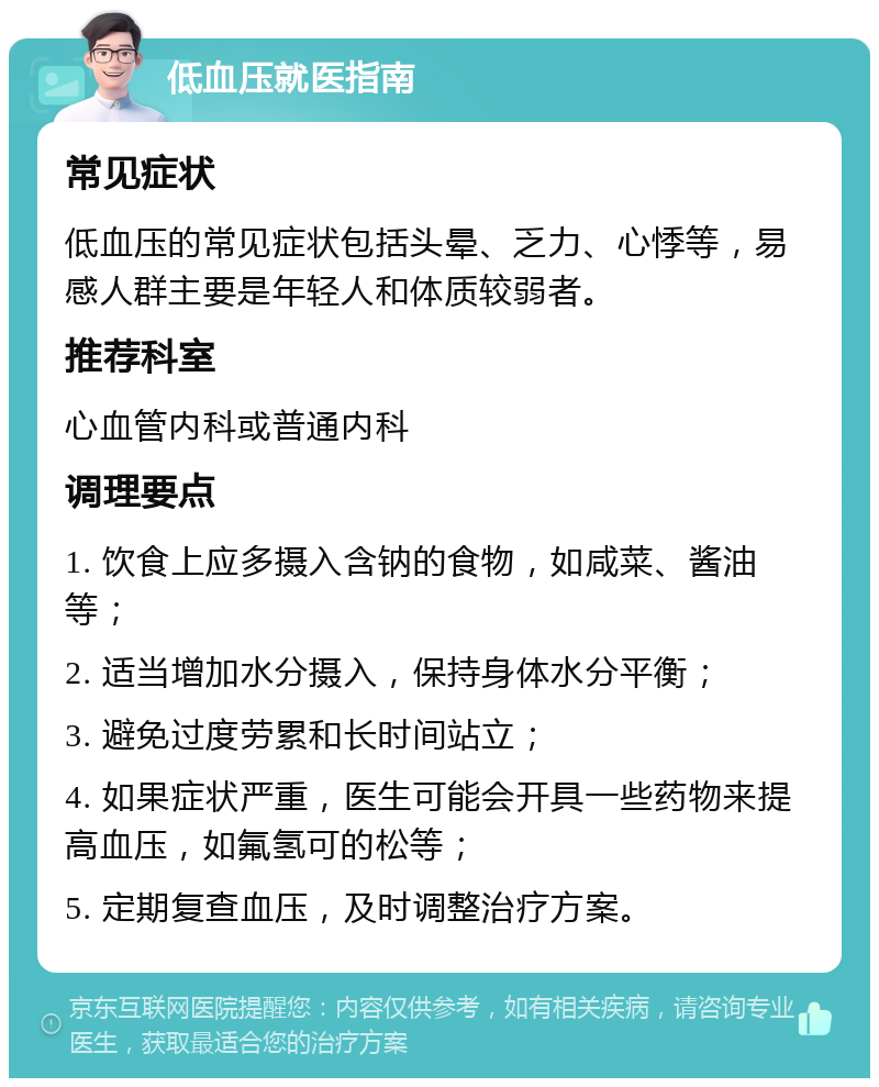 低血压就医指南 常见症状 低血压的常见症状包括头晕、乏力、心悸等，易感人群主要是年轻人和体质较弱者。 推荐科室 心血管内科或普通内科 调理要点 1. 饮食上应多摄入含钠的食物，如咸菜、酱油等； 2. 适当增加水分摄入，保持身体水分平衡； 3. 避免过度劳累和长时间站立； 4. 如果症状严重，医生可能会开具一些药物来提高血压，如氟氢可的松等； 5. 定期复查血压，及时调整治疗方案。