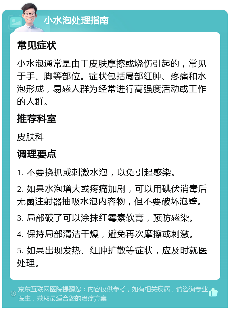 小水泡处理指南 常见症状 小水泡通常是由于皮肤摩擦或烧伤引起的，常见于手、脚等部位。症状包括局部红肿、疼痛和水泡形成，易感人群为经常进行高强度活动或工作的人群。 推荐科室 皮肤科 调理要点 1. 不要挠抓或刺激水泡，以免引起感染。 2. 如果水泡增大或疼痛加剧，可以用碘伏消毒后无菌注射器抽吸水泡内容物，但不要破坏泡壁。 3. 局部破了可以涂抹红霉素软膏，预防感染。 4. 保持局部清洁干燥，避免再次摩擦或刺激。 5. 如果出现发热、红肿扩散等症状，应及时就医处理。