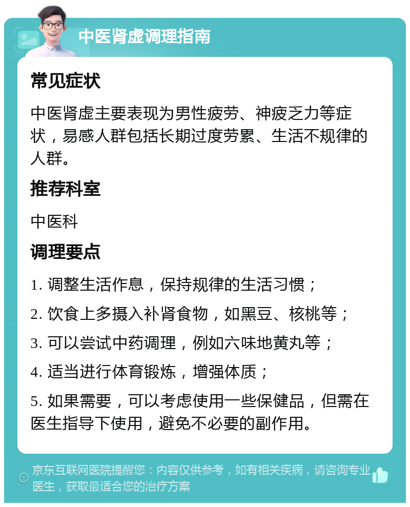 中医肾虚调理指南 常见症状 中医肾虚主要表现为男性疲劳、神疲乏力等症状，易感人群包括长期过度劳累、生活不规律的人群。 推荐科室 中医科 调理要点 1. 调整生活作息，保持规律的生活习惯； 2. 饮食上多摄入补肾食物，如黑豆、核桃等； 3. 可以尝试中药调理，例如六味地黄丸等； 4. 适当进行体育锻炼，增强体质； 5. 如果需要，可以考虑使用一些保健品，但需在医生指导下使用，避免不必要的副作用。