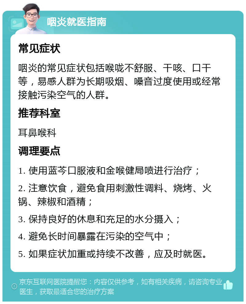 咽炎就医指南 常见症状 咽炎的常见症状包括喉咙不舒服、干咳、口干等，易感人群为长期吸烟、嗓音过度使用或经常接触污染空气的人群。 推荐科室 耳鼻喉科 调理要点 1. 使用蓝芩口服液和金喉健局喷进行治疗； 2. 注意饮食，避免食用刺激性调料、烧烤、火锅、辣椒和酒精； 3. 保持良好的休息和充足的水分摄入； 4. 避免长时间暴露在污染的空气中； 5. 如果症状加重或持续不改善，应及时就医。