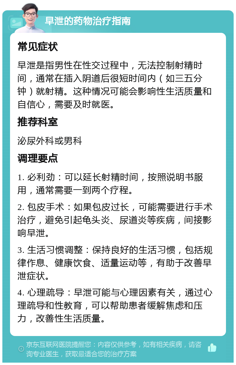 早泄的药物治疗指南 常见症状 早泄是指男性在性交过程中，无法控制射精时间，通常在插入阴道后很短时间内（如三五分钟）就射精。这种情况可能会影响性生活质量和自信心，需要及时就医。 推荐科室 泌尿外科或男科 调理要点 1. 必利劲：可以延长射精时间，按照说明书服用，通常需要一到两个疗程。 2. 包皮手术：如果包皮过长，可能需要进行手术治疗，避免引起龟头炎、尿道炎等疾病，间接影响早泄。 3. 生活习惯调整：保持良好的生活习惯，包括规律作息、健康饮食、适量运动等，有助于改善早泄症状。 4. 心理疏导：早泄可能与心理因素有关，通过心理疏导和性教育，可以帮助患者缓解焦虑和压力，改善性生活质量。