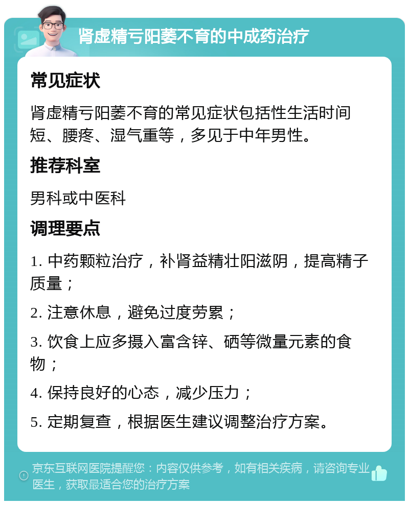 肾虚精亏阳萎不育的中成药治疗 常见症状 肾虚精亏阳萎不育的常见症状包括性生活时间短、腰疼、湿气重等，多见于中年男性。 推荐科室 男科或中医科 调理要点 1. 中药颗粒治疗，补肾益精壮阳滋阴，提高精子质量； 2. 注意休息，避免过度劳累； 3. 饮食上应多摄入富含锌、硒等微量元素的食物； 4. 保持良好的心态，减少压力； 5. 定期复查，根据医生建议调整治疗方案。