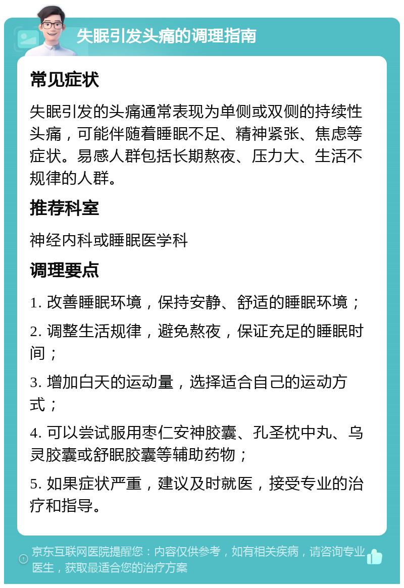 失眠引发头痛的调理指南 常见症状 失眠引发的头痛通常表现为单侧或双侧的持续性头痛，可能伴随着睡眠不足、精神紧张、焦虑等症状。易感人群包括长期熬夜、压力大、生活不规律的人群。 推荐科室 神经内科或睡眠医学科 调理要点 1. 改善睡眠环境，保持安静、舒适的睡眠环境； 2. 调整生活规律，避免熬夜，保证充足的睡眠时间； 3. 增加白天的运动量，选择适合自己的运动方式； 4. 可以尝试服用枣仁安神胶囊、孔圣枕中丸、乌灵胶囊或舒眠胶囊等辅助药物； 5. 如果症状严重，建议及时就医，接受专业的治疗和指导。