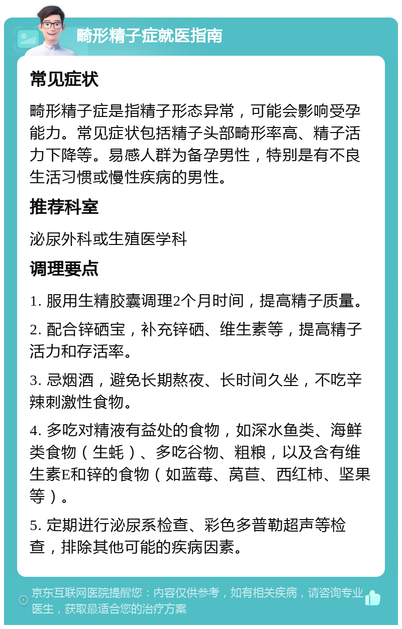 畸形精子症就医指南 常见症状 畸形精子症是指精子形态异常，可能会影响受孕能力。常见症状包括精子头部畸形率高、精子活力下降等。易感人群为备孕男性，特别是有不良生活习惯或慢性疾病的男性。 推荐科室 泌尿外科或生殖医学科 调理要点 1. 服用生精胶囊调理2个月时间，提高精子质量。 2. 配合锌硒宝，补充锌硒、维生素等，提高精子活力和存活率。 3. 忌烟酒，避免长期熬夜、长时间久坐，不吃辛辣刺激性食物。 4. 多吃对精液有益处的食物，如深水鱼类、海鲜类食物（生蚝）、多吃谷物、粗粮，以及含有维生素E和锌的食物（如蓝莓、莴苣、西红柿、坚果等）。 5. 定期进行泌尿系检查、彩色多普勒超声等检查，排除其他可能的疾病因素。