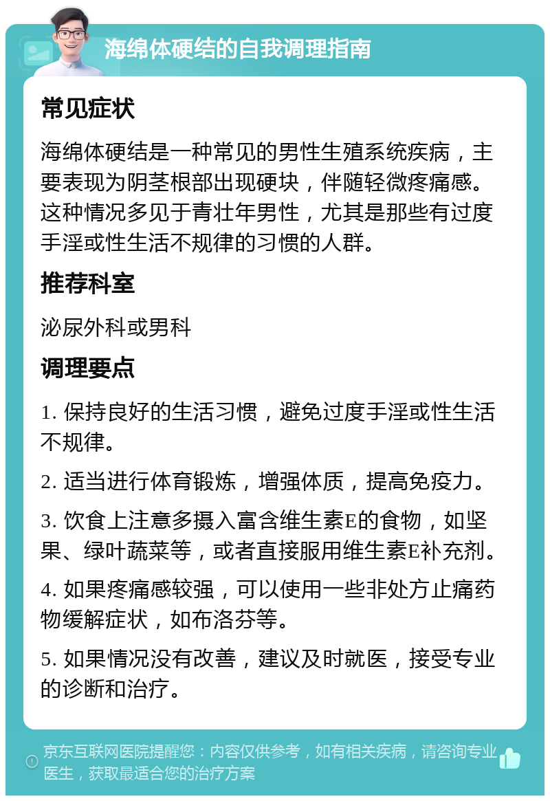 海绵体硬结的自我调理指南 常见症状 海绵体硬结是一种常见的男性生殖系统疾病，主要表现为阴茎根部出现硬块，伴随轻微疼痛感。这种情况多见于青壮年男性，尤其是那些有过度手淫或性生活不规律的习惯的人群。 推荐科室 泌尿外科或男科 调理要点 1. 保持良好的生活习惯，避免过度手淫或性生活不规律。 2. 适当进行体育锻炼，增强体质，提高免疫力。 3. 饮食上注意多摄入富含维生素E的食物，如坚果、绿叶蔬菜等，或者直接服用维生素E补充剂。 4. 如果疼痛感较强，可以使用一些非处方止痛药物缓解症状，如布洛芬等。 5. 如果情况没有改善，建议及时就医，接受专业的诊断和治疗。