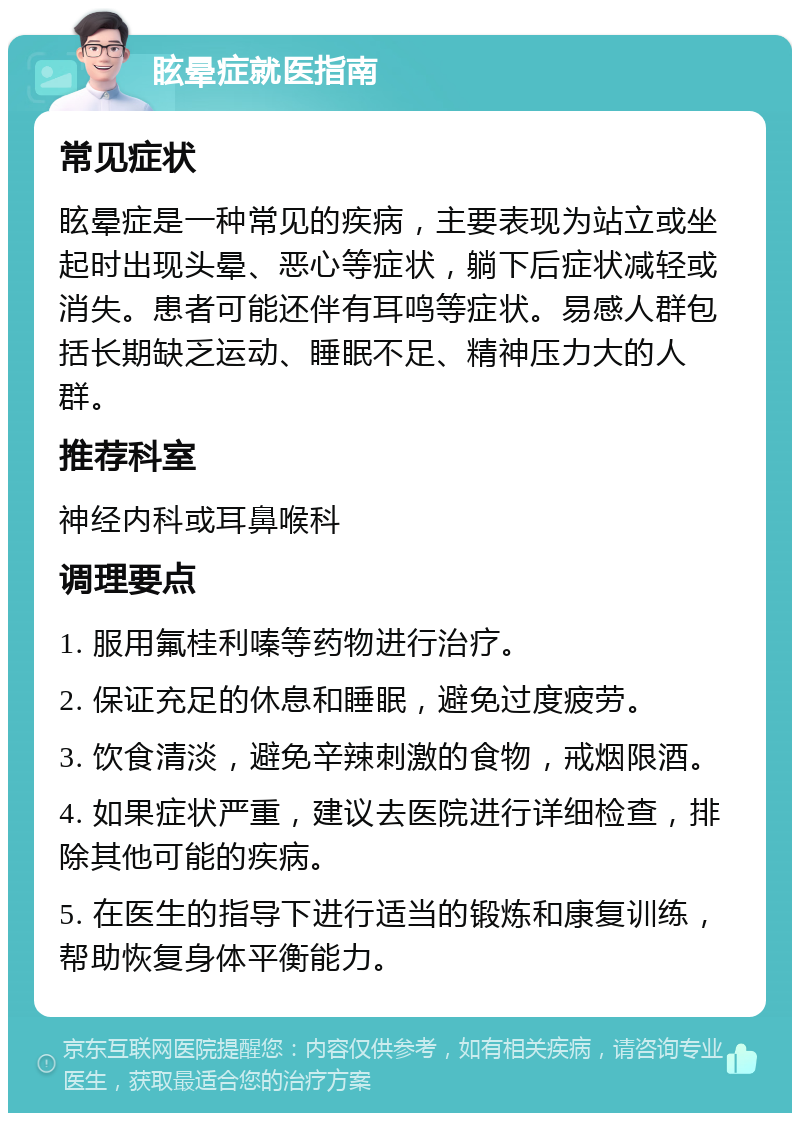 眩晕症就医指南 常见症状 眩晕症是一种常见的疾病，主要表现为站立或坐起时出现头晕、恶心等症状，躺下后症状减轻或消失。患者可能还伴有耳鸣等症状。易感人群包括长期缺乏运动、睡眠不足、精神压力大的人群。 推荐科室 神经内科或耳鼻喉科 调理要点 1. 服用氟桂利嗪等药物进行治疗。 2. 保证充足的休息和睡眠，避免过度疲劳。 3. 饮食清淡，避免辛辣刺激的食物，戒烟限酒。 4. 如果症状严重，建议去医院进行详细检查，排除其他可能的疾病。 5. 在医生的指导下进行适当的锻炼和康复训练，帮助恢复身体平衡能力。