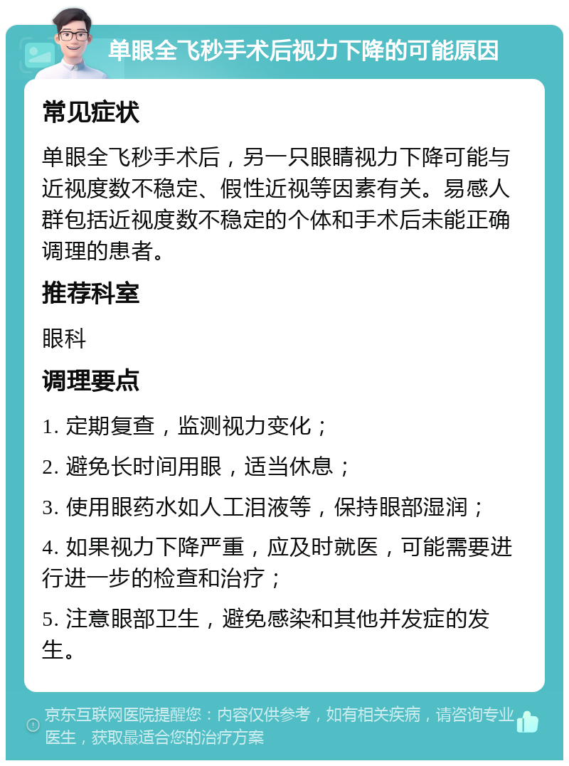 单眼全飞秒手术后视力下降的可能原因 常见症状 单眼全飞秒手术后，另一只眼睛视力下降可能与近视度数不稳定、假性近视等因素有关。易感人群包括近视度数不稳定的个体和手术后未能正确调理的患者。 推荐科室 眼科 调理要点 1. 定期复查，监测视力变化； 2. 避免长时间用眼，适当休息； 3. 使用眼药水如人工泪液等，保持眼部湿润； 4. 如果视力下降严重，应及时就医，可能需要进行进一步的检查和治疗； 5. 注意眼部卫生，避免感染和其他并发症的发生。