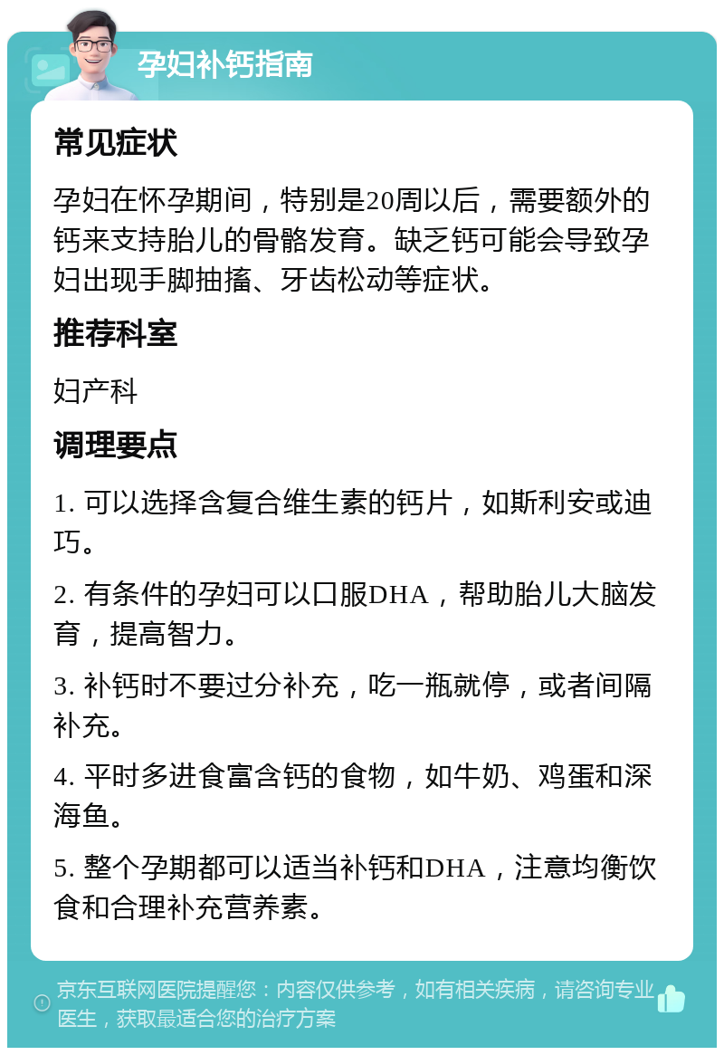 孕妇补钙指南 常见症状 孕妇在怀孕期间，特别是20周以后，需要额外的钙来支持胎儿的骨骼发育。缺乏钙可能会导致孕妇出现手脚抽搐、牙齿松动等症状。 推荐科室 妇产科 调理要点 1. 可以选择含复合维生素的钙片，如斯利安或迪巧。 2. 有条件的孕妇可以口服DHA，帮助胎儿大脑发育，提高智力。 3. 补钙时不要过分补充，吃一瓶就停，或者间隔补充。 4. 平时多进食富含钙的食物，如牛奶、鸡蛋和深海鱼。 5. 整个孕期都可以适当补钙和DHA，注意均衡饮食和合理补充营养素。