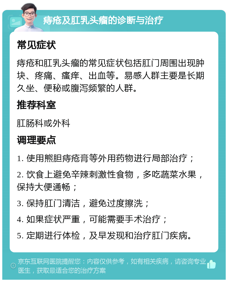 痔疮及肛乳头瘤的诊断与治疗 常见症状 痔疮和肛乳头瘤的常见症状包括肛门周围出现肿块、疼痛、瘙痒、出血等。易感人群主要是长期久坐、便秘或腹泻频繁的人群。 推荐科室 肛肠科或外科 调理要点 1. 使用熊胆痔疮膏等外用药物进行局部治疗； 2. 饮食上避免辛辣刺激性食物，多吃蔬菜水果，保持大便通畅； 3. 保持肛门清洁，避免过度擦洗； 4. 如果症状严重，可能需要手术治疗； 5. 定期进行体检，及早发现和治疗肛门疾病。