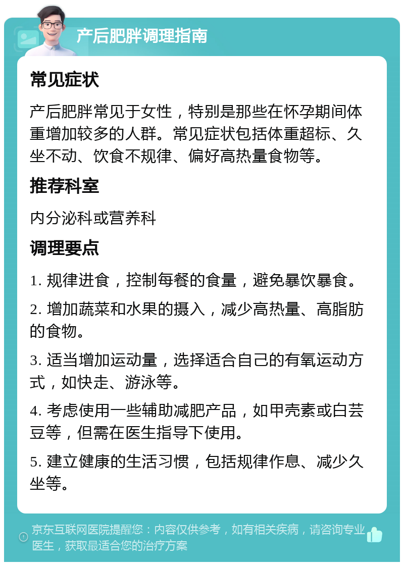 产后肥胖调理指南 常见症状 产后肥胖常见于女性，特别是那些在怀孕期间体重增加较多的人群。常见症状包括体重超标、久坐不动、饮食不规律、偏好高热量食物等。 推荐科室 内分泌科或营养科 调理要点 1. 规律进食，控制每餐的食量，避免暴饮暴食。 2. 增加蔬菜和水果的摄入，减少高热量、高脂肪的食物。 3. 适当增加运动量，选择适合自己的有氧运动方式，如快走、游泳等。 4. 考虑使用一些辅助减肥产品，如甲壳素或白芸豆等，但需在医生指导下使用。 5. 建立健康的生活习惯，包括规律作息、减少久坐等。