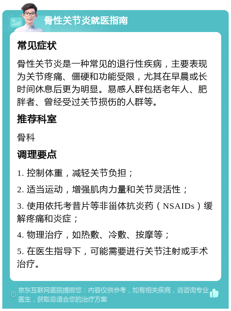 骨性关节炎就医指南 常见症状 骨性关节炎是一种常见的退行性疾病，主要表现为关节疼痛、僵硬和功能受限，尤其在早晨或长时间休息后更为明显。易感人群包括老年人、肥胖者、曾经受过关节损伤的人群等。 推荐科室 骨科 调理要点 1. 控制体重，减轻关节负担； 2. 适当运动，增强肌肉力量和关节灵活性； 3. 使用依托考昔片等非甾体抗炎药（NSAIDs）缓解疼痛和炎症； 4. 物理治疗，如热敷、冷敷、按摩等； 5. 在医生指导下，可能需要进行关节注射或手术治疗。