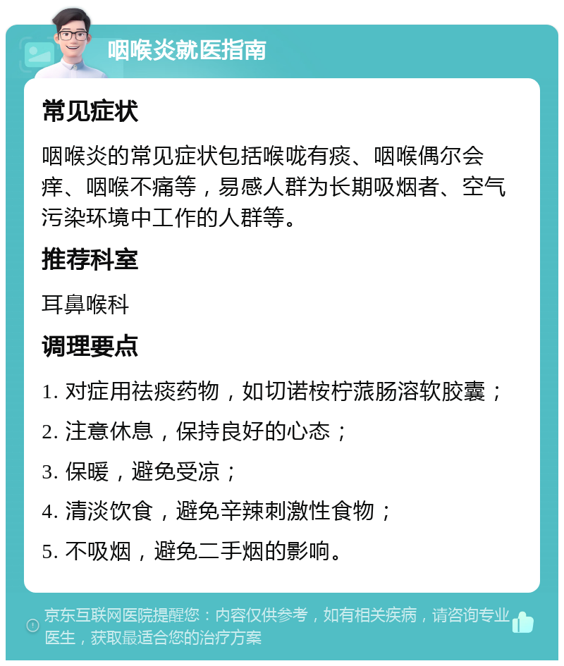 咽喉炎就医指南 常见症状 咽喉炎的常见症状包括喉咙有痰、咽喉偶尔会痒、咽喉不痛等，易感人群为长期吸烟者、空气污染环境中工作的人群等。 推荐科室 耳鼻喉科 调理要点 1. 对症用祛痰药物，如切诺桉柠蒎肠溶软胶囊； 2. 注意休息，保持良好的心态； 3. 保暖，避免受凉； 4. 清淡饮食，避免辛辣刺激性食物； 5. 不吸烟，避免二手烟的影响。