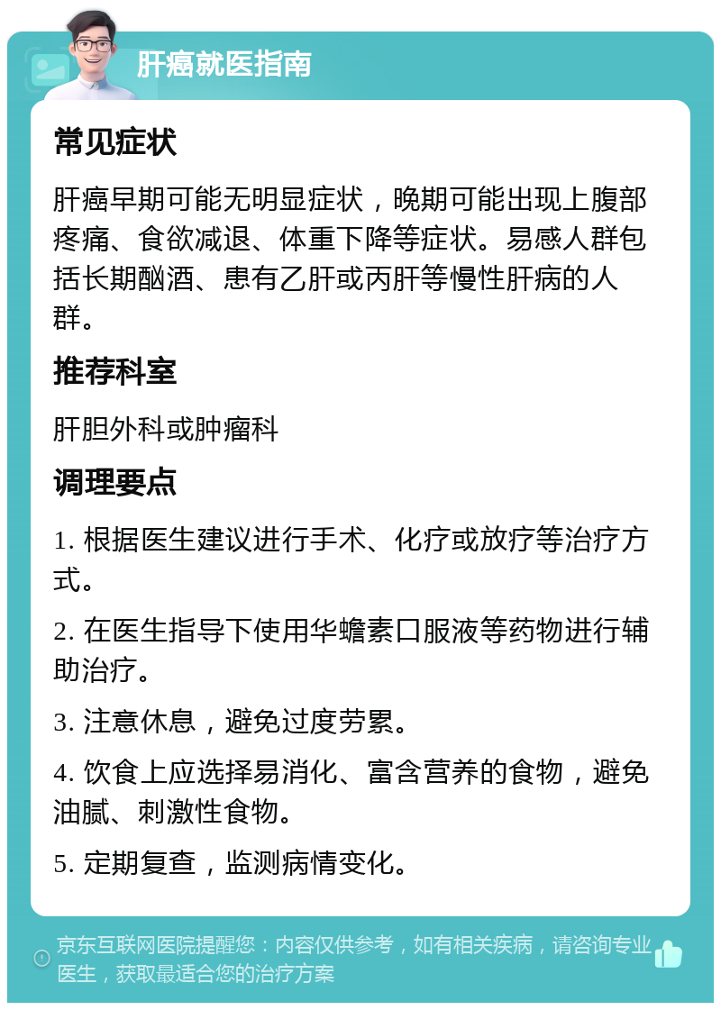 肝癌就医指南 常见症状 肝癌早期可能无明显症状，晚期可能出现上腹部疼痛、食欲减退、体重下降等症状。易感人群包括长期酗酒、患有乙肝或丙肝等慢性肝病的人群。 推荐科室 肝胆外科或肿瘤科 调理要点 1. 根据医生建议进行手术、化疗或放疗等治疗方式。 2. 在医生指导下使用华蟾素口服液等药物进行辅助治疗。 3. 注意休息，避免过度劳累。 4. 饮食上应选择易消化、富含营养的食物，避免油腻、刺激性食物。 5. 定期复查，监测病情变化。