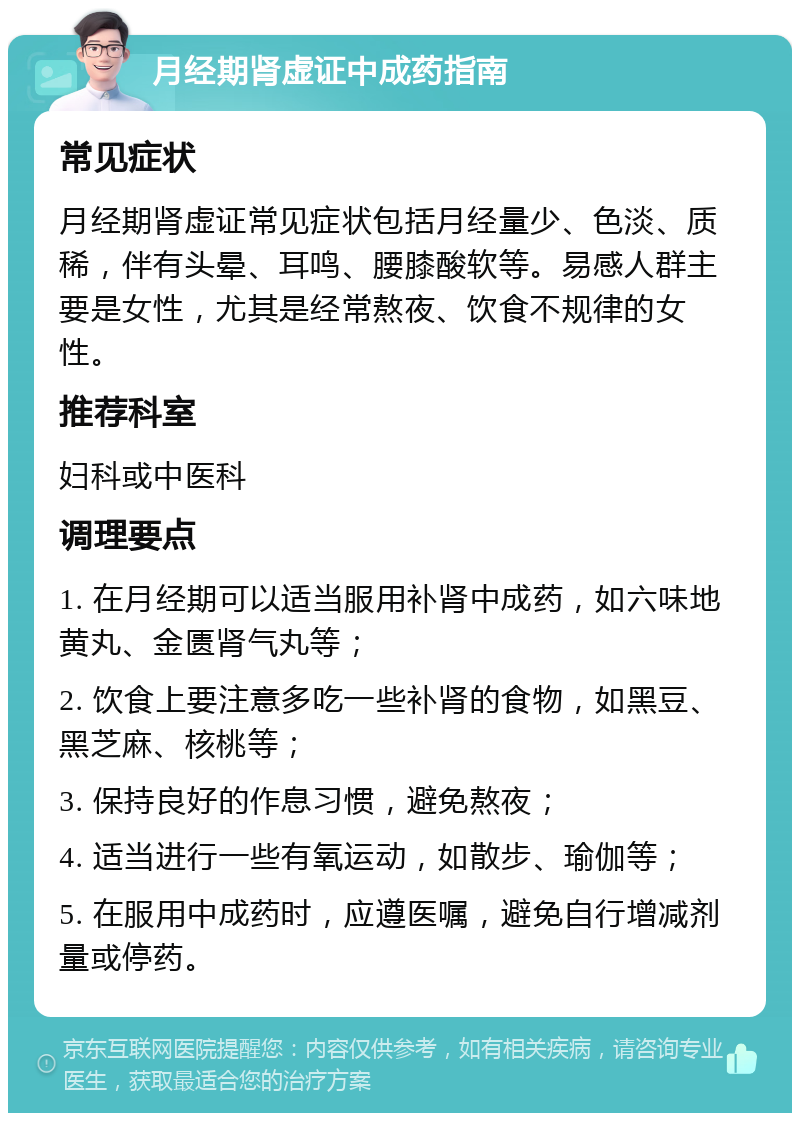 月经期肾虚证中成药指南 常见症状 月经期肾虚证常见症状包括月经量少、色淡、质稀，伴有头晕、耳鸣、腰膝酸软等。易感人群主要是女性，尤其是经常熬夜、饮食不规律的女性。 推荐科室 妇科或中医科 调理要点 1. 在月经期可以适当服用补肾中成药，如六味地黄丸、金匮肾气丸等； 2. 饮食上要注意多吃一些补肾的食物，如黑豆、黑芝麻、核桃等； 3. 保持良好的作息习惯，避免熬夜； 4. 适当进行一些有氧运动，如散步、瑜伽等； 5. 在服用中成药时，应遵医嘱，避免自行增减剂量或停药。