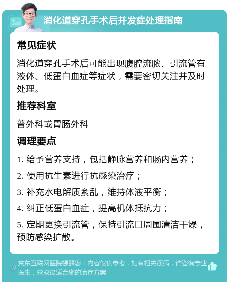 消化道穿孔手术后并发症处理指南 常见症状 消化道穿孔手术后可能出现腹腔流脓、引流管有液体、低蛋白血症等症状，需要密切关注并及时处理。 推荐科室 普外科或胃肠外科 调理要点 1. 给予营养支持，包括静脉营养和肠内营养； 2. 使用抗生素进行抗感染治疗； 3. 补充水电解质紊乱，维持体液平衡； 4. 纠正低蛋白血症，提高机体抵抗力； 5. 定期更换引流管，保持引流口周围清洁干燥，预防感染扩散。